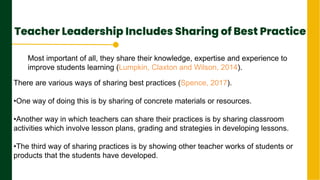 Teacher Leadership Includes Sharing of Best Practice
.
Next Page
Most important of all, they share their knowledge, expertise and experience to
improve students learning (Lumpkin, Claxton and Wilson, 2014).
There are various ways of sharing best practices (Spence, 2017).
•One way of doing this is by sharing of concrete materials or resources.
•Another way in which teachers can share their practices is by sharing classroom
activities which involve lesson plans, grading and strategies in developing lessons.
•The third way of sharing practices is by showing other teacher works of students or
products that the students have developed.
 