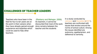 .
Next Page
CHALLENGES OF TEACHER LEADERS
Teachers who have been in the
field for four to ten years are at
the point in their careers when
they have already gained enough
experience and expertise which
could be used to help other
teachers.
(Rasberry and Mahajan, 2008).
As teachers, it cannot be
discounted that most of the work
done remains between the
teacher and the students
In a study conducted by
Johnson and Donaldson(2007),
teachers are confronted with
issues that revolve around the
norms of school culture. Among
the issues identified are
autonomy, egalitarianism, and
deference to seniority.
 