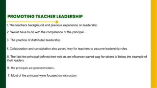2. Would have to do with the competence of the principal...
Next Page
PROMOTING TEACHER LEADERSHIP
1.The teachers background and previous experience on leadership.
3. The practice of distributed leadership
4.Collaboration and consultation also paved way for teachers to assume leadership roles.
5. The fact the principal defined their role as an influencer paved way for others to follow the example of
their leaders.
6. The principals are good motivators .
7. Most of the principal were focused on instruction.
 