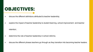 OBJECTIVES:
 discuss the different definitions attributed to teacher leadership;
 explore the impact of teacher leadership to student learning, school improvement and teacher
retention;
 determine the role of teacher leadership in school reforms;
 discuss the different phases teachers go through as they transition into becoming teacher leaders.
.
Next Page
 