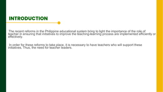 The recent reforms in the Philippine educational system bring to light the importance of the role of
teacher in ensuring that initiatives to improve the teaching-learning process are implemented efficiently or
effectively.
In order for these reforms to take place, it is necessary to have teachers who will support these
initiatives, Thus, the need for teacher leaders.
Next Page
INTRODUCTION
 