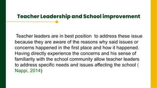 Teacher Leadership and School improvement
.
Next Page
Teacher leaders are in best position to address these issue
because they are aware of the reasons why said issues or
concerns happened in the first place and how it happened.
Having directly experience the concerns and his sense of
familiarity with the school community allow teacher leaders
to address specific needs and issues affecting the school (
Nappi, 2014)
 