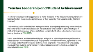 Teacher Leadership and Student Achievement
.
Next Page
Teachers who are given the opportunity to make decisions in the classroom are found to have
lasting effect on improving the performance of their students. This was proven by (Richard
Ingersoll)
They found out that when teachers were given more leverage to put teaching and learning at
the center of their instructional decision, have students who scored 10 percentile higher in
math and English/language arts on state tests compared with other schools who rank low on
teacher leadership (Will,2017)
It was revealed that teacher leadership plays a big role in improving students performance
these teachers manifested continuous engagement, showed commitment, openness to new
knowledge and different views and a strong focus on growth. These teachers who greatly
improved their students performance in mathematics are sensitive, flexible and open to
alternatives (lipesa, 2018)
 