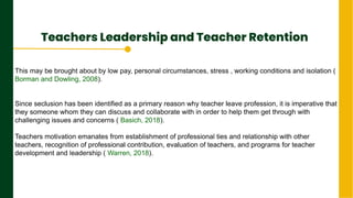 Teachers Leadership and Teacher Retention
.
Next Page
This may be brought about by low pay, personal circumstances, stress , working conditions and isolation (
Borman and Dowling, 2008).
Since seclusion has been identified as a primary reason why teacher leave profession, it is imperative that
they someone whom they can discuss and collaborate with in order to help them get through with
challenging issues and concerns ( Basich, 2018).
Teachers motivation emanates from establishment of professional ties and relationship with other
teachers, recognition of professional contribution, evaluation of teachers, and programs for teacher
development and leadership ( Warren, 2018).
 