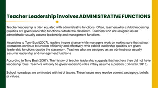 Teacher Leadership involves ADMINISTRATIVE FUNCTIONS
.
Next Page
Teacher leadership is often equated with administrative functions. Often, teachers who exhibit leadership
qualities are given leadership functions outside the classroom. Teachers who are assigned as an
administrator usually assume leadership and management functions.
According to Tony Bush(2007), leaders inspire change while managers work on making sure that school
operations continue to function efficiently and effectively. who exhibit leadership qualities are given
leadership functions outside the classroom. Teachers who are assigned as an administrator usually
assume leadership and management functions.
According to Tony Bush(2007), The history of teacher leadership suggests that teachers then did not have
leadership roles. Teachers will only be given leadership roles if they assume a position ( Sanocki, 2013)
leaders inspire change while managers work on making sure that school operations continue to function efficiently and effectively.
School nowadays are confronted with lot of issues. These issues may revolve content, pedagogy, beliefs
or values.
 
