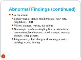 Abnormal Findings (continued)
Ask the client:
Cardiovascular status: blood pressure, heart rate,
palpitations, SOB
Vision: changes, tearing, eye edema
Neurologic: numbness/tingling lips or extremities,
nervousness, hand tremors, mood changes, memory
changes, sleep patterns
Integumentary: hair changes, skin changes, nails,
bruising, wound healing
29
 