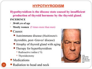 HYPOTHYRODISM
Hypothyroidism is the disease state caused by insufficient
production of thyroid hormone by the thyroid gland.
INCEDENCE
• 30-60 yrs of age
• Mostly women (5 times more than men)
Causes
Autoimmune disease (Hashimoto's
thyroiditis, post–Graves' disease)
Atrophy of thyroid gland with aging
Therapy for hyperthyroidism
Radioactive iodine (131
I)
Thyroidectomy
Medications
Radiation to head and neck33
 