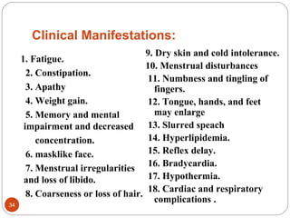 Clinical Manifestations:
1. Fatigue.
2. Constipation.
3. Apathy
4. Weight gain.
5. Memory and mental
impairment and decreased
concentration.
6. masklike face.
7. Menstrual irregularities
and loss of libido.
8. Coarseness or loss of hair.
9. Dry skin and cold intolerance.
10. Menstrual disturbances
11. Numbness and tingling of
fingers.
12. Tongue, hands, and feet
may enlarge
13. Slurred speach
14. Hyperlipidemia.
15. Reflex delay.
16. Bradycardia.
17. Hypothermia.
18. Cardiac and respiratory
complications .34
 