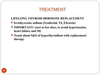 TREATMENT
LIFELONG THYROID HORMONE REPLACEMENT
levothyroxine sodium (Synthroid, T4, Eltroxin)
IMPORTANT: start at low does, to avoid hypertension,
heart failure and MI
Teach about S&S of hyperthyroidism with replacement
therapy
36
 