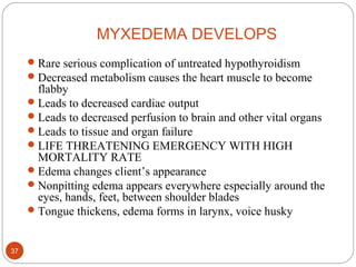 MYXEDEMA DEVELOPS
Rare serious complication of untreated hypothyroidism
Decreased metabolism causes the heart muscle to become
flabby
Leads to decreased cardiac output
Leads to decreased perfusion to brain and other vital organs
Leads to tissue and organ failure
LIFE THREATENING EMERGENCY WITH HIGH
MORTALITY RATE
Edema changes client’s appearance
Nonpitting edema appears everywhere especially around the
eyes, hands, feet, between shoulder blades
Tongue thickens, edema forms in larynx, voice husky
37
 