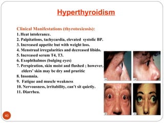 Hyperthyroidism
Clinical Manifestations (thyrotoxicosis):
1. Heat intolerance.
2. Palpitations, tachycardia, elevated systolic BP.
3. Increased appetite but with weight loss.
4. Menstrual irregularities and decreased libido.
5. Increased serum T4, T3.
6. Exophthalmos (bulging eyes)
7. Perspiration, skin moist and flushed ; however,
elders’ skin may be dry and pruritic
8. Insomnia.
9. Fatigue and muscle weakness
10. Nervousness, irritability, can’t sit quietly.
11. Diarrhea.
40
 