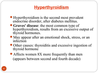 Hyperthyroidism
Hyperthyroidism is the second most prevalent
endocrine disorder, after diabetes mellitus.
Graves' disease: the most common type of
hyperthyroidism, results from an excessive output of
thyroid hormones.
May appear after an emotional shock, stress, or an
infection
Other causes: thyroiditis and excessive ingestion of
thyroid hormone
Affects women 8X more frequently than men
(appears between second and fourth decade)
41
 