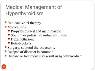 Medical Management of
Hyperthyroidism
Radioactive 131
I therapy
Medications
Propylthiouracil and methimazole
Sodium or potassium iodine solutions
Dexamethasone
Beta-blockers
Surgery; subtotal thyroidectomy
Relapse of disorder is common
Disease or treatment may result in hypothyroidism
42
 