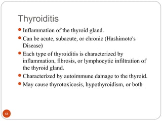 Thyroiditis
Inflammation of the thyroid gland.
Can be acute, subacute, or chronic (Hashimoto's
Disease)
Each type of thyroiditis is characterized by
inflammation, fibrosis, or lymphocytic infiltration of
the thyroid gland.
Characterized by autoimmune damage to the thyroid.
May cause thyrotoxicosis, hypothyroidism, or both
44
 