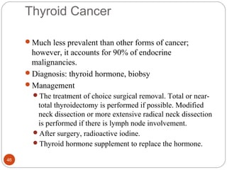 Thyroid Cancer
Much less prevalent than other forms of cancer;
however, it accounts for 90% of endocrine
malignancies.
Diagnosis: thyroid hormone, biobsy
Management
The treatment of choice surgical removal. Total or near-
total thyroidectomy is performed if possible. Modified
neck dissection or more extensive radical neck dissection
is performed if there is lymph node involvement.
After surgery, radioactive iodine.
Thyroid hormone supplement to replace the hormone.
46
 