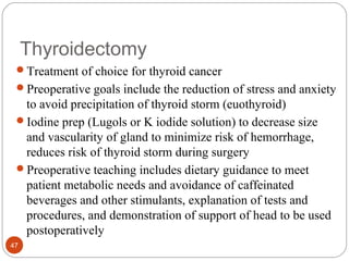 Thyroidectomy
Treatment of choice for thyroid cancer
Preoperative goals include the reduction of stress and anxiety
to avoid precipitation of thyroid storm (euothyroid)
Iodine prep (Lugols or K iodide solution) to decrease size
and vascularity of gland to minimize risk of hemorrhage,
reduces risk of thyroid storm during surgery
Preoperative teaching includes dietary guidance to meet
patient metabolic needs and avoidance of caffeinated
beverages and other stimulants, explanation of tests and
procedures, and demonstration of support of head to be used
postoperatively
47
 