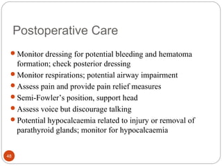 Postoperative Care
Monitor dressing for potential bleeding and hematoma
formation; check posterior dressing
Monitor respirations; potential airway impairment
Assess pain and provide pain relief measures
Semi-Fowler’s position, support head
Assess voice but discourage talking
Potential hypocalcaemia related to injury or removal of
parathyroid glands; monitor for hypocalcaemia
48
 