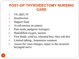 POST-OP THYROIDECTOMY NURSING
CARE
1. VS, I&O, IV
2. Semifowlers
3. Support head
4. Avoid tension on sutures
5. Pain meds, analgesic lozengers
6. Humidified oxygen, suction
7. First fluids: cold/ice, tolerated best, then soft diet
8. Limited talking , hoarseness common
9. Assess for voice changes: injury to the recurrent
laryngeal nerve
49
 