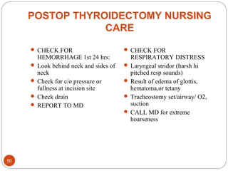 POSTOP THYROIDECTOMY NURSING
CARE
 CHECK FOR
HEMORRHAGE 1st 24 hrs:
 Look behind neck and sides of
neck
 Check for c/o pressure or
fullness at incision site
 Check drain
 REPORT TO MD
 CHECK FOR
RESPIRATORY DISTRESS
 Laryngeal stridor (harsh hi
pitched resp sounds)
 Result of edema of glottis,
hematoma,or tetany
 Tracheostomy set/airway/ O2,
suction
 CALL MD for extreme
hoarseness
50
 