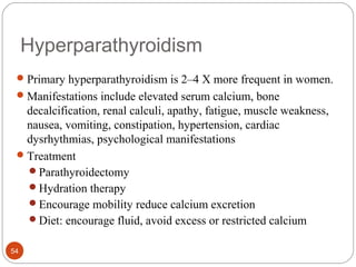 Hyperparathyroidism
Primary hyperparathyroidism is 2–4 X more frequent in women.
Manifestations include elevated serum calcium, bone
decalcification, renal calculi, apathy, fatigue, muscle weakness,
nausea, vomiting, constipation, hypertension, cardiac
dysrhythmias, psychological manifestations
Treatment
Parathyroidectomy
Hydration therapy
Encourage mobility reduce calcium excretion
Diet: encourage fluid, avoid excess or restricted calcium
54
 