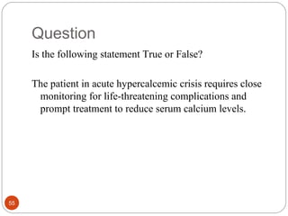 Question
Is the following statement True or False?
The patient in acute hypercalcemic crisis requires close
monitoring for life-threatening complications and
prompt treatment to reduce serum calcium levels.
55
 