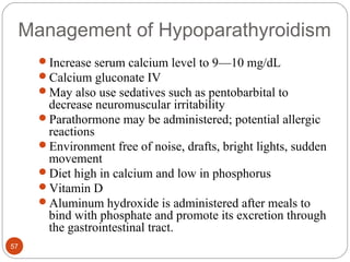 Management of Hypoparathyroidism
Increase serum calcium level to 9—10 mg/dL
Calcium gluconate IV
May also use sedatives such as pentobarbital to
decrease neuromuscular irritability
Parathormone may be administered; potential allergic
reactions
Environment free of noise, drafts, bright lights, sudden
movement
Diet high in calcium and low in phosphorus
Vitamin D
Aluminum hydroxide is administered after meals to
bind with phosphate and promote its excretion through
the gastrointestinal tract.
57
 