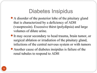 Diabetes Insipidus
A disorder of the posterior lobe of the pituitary gland
that is characterized by a deficiency of ADH
(vasopressin). Excessive thirst (polydipsia) and large
volumes of dilute urine.
It may occur secondary to head trauma, brain tumor, or
surgical ablation or irradiation of the pituitary gland,
infections of the central nervous system or with tumors
Another cause of diabetes insipidus is failure of the
renal tubules to respond to ADH
75
 