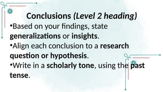 Conclusions (Level 2 heading)
•Based on your findings, state
generalizations or insights.
•Align each conclusion to a research
question or hypothesis.
•Write in a scholarly tone, using the past
tense.
 