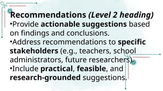 Recommendations (Level 2 heading)
•Provide actionable suggestions based
on findings and conclusions.
•Address recommendations to specific
stakeholders (e.g., teachers, school
administrators, future researchers).
•Include practical, feasible, and
research-grounded suggestions.
 
