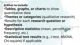 ✅ What to include:
•Tables, graphs, or charts to show
quantitative data
•Themes or categories (qualitative research)
•Results for each research question or
hypothesis
•Descriptive statistics (mean, percentage,
frequency, etc.)
•Statistical test results (e.g., t-test, ANOVA,
Chi-square) if applicable
 