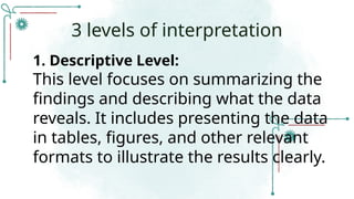 1. Descriptive Level:
This level focuses on summarizing the
findings and describing what the data
reveals. It includes presenting the data
in tables, figures, and other relevant
formats to illustrate the results clearly.
3 levels of interpretation
 