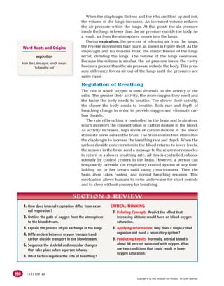 C H A P T E R 4 6
950
When the diaphragm flattens and the ribs are lifted up and out,
the volume of the lungs increases. An increased volume reduces
the air pressure within the lungs. At this point, the air pressure
inside the lungs is lower than the air pressure outside the body. As
a result, air from the atmosphere moves into the lungs.
During expiration, the process of releasing air from the lungs,
the reverse movements take place, as shown in Figure 46-18. As the
diaphragm and rib muscles relax, the elastic tissues of the lungs
recoil, deflating the lungs. The volume of the lungs decreases.
Because the volume is smaller, the air pressure inside the cavity
becomes greater than the air pressure outside the body. This pres-
sure difference forces air out of the lungs until the pressures are
again equal.
Regulation of Breathing
The rate at which oxygen is used depends on the activity of the
cells. The greater their activity, the more oxygen they need and
the faster the body needs to breathe. The slower their activity,
the slower the body needs to breathe. Both rate and depth of
breathing change in order to provide oxygen and eliminate car-
bon dioxide.
The rate of breathing is controlled by the brain and brain stem,
which monitors the concentration of carbon dioxide in the blood.
As activity increases, high levels of carbon dioxide in the blood
stimulate nerve cells in the brain. The brain stem in turn stimulates
the diaphragm to increase the breathing rate and depth. When the
carbon dioxide concentration in the blood returns to lower levels,
the sensors in the brain send a message to the respiratory muscles
to return to a slower breathing rate. All this is controlled subcon-
sciously by control centers in the brain. However, a person can
temporarily override the respiratory control system at any time,
holding his or her breath until losing consciousness. Then the
brain stem takes control, and normal breathing resumes. This
mechanism allows humans to swim underwater for short periods
and to sleep without concern for breathing.
1. How does internal respiration differ from exter-
nal respiration?
2. Outline the path of oxygen from the atmosphere
to the bloodstream.
3. Explain the process of gas exchange in the lungs.
4. Differentiate between oxygen transport and
carbon dioxide transport in the bloodstream.
5. Sequence the skeletal and muscular changes
that take place when a person inhales.
6. What factors regulate the rate of breathing?
CRITICAL THINKING
7. Relating Concepts Predict the effect that
increasing altitude would have on blood-oxygen
saturation.
8. Applying Information Why does a single-celled
organism not need a respiratory system?
9. Predicting Results Normally, arterial blood is
about 98 percent saturated with oxygen. What
are two conditions that could result in lower
oxygen saturation?
SECTION 3 REVIEW
expiration
from the Latin expir, which means
“to breathe out”
Word Roots and Origins
Copyright © by Holt, Rinehart and Winston. All rights reserved.
 