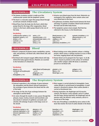 C I R C U L AT O R Y A N D R E S P I R AT O R Y S Y S T E M S
CHAPTER HIGHLIGHTS
plasma (p. 940)
red blood cell (erythrocyte)
(p. 940)
hemoglobin (p. 940)
white blood cell (leukocyte)
(p. 941)
phagocyte (p. 941)
antibody (p. 941)
platelet (p. 942)
fibrin (p. 942)
blood type (p. 943)
antigen (p. 943)
Rh factor (p. 943)
Vocabulary
cardiovascular system (p. 933)
lymphatic system (p. 933)
atrium (p. 933)
ventricle (p. 933)
valve (p. 934)
aorta (p. 935)
sinoatrial node (p. 935)
atrioventricular node (p. 935)
pulse (p. 935)
artery (p. 936)
blood pressure (p. 936)
hypertension (p. 936)
capillary (p. 936)
vein (p. 937)
pulmonary circulation (p. 937)
systemic circulation (p. 937)
atherosclerosis (p. 938)
lymph (p. 939)
Vocabulary
The Circulatory System
SECTION 1
● The human circulatory system is made up of the
cardiovascular system and the lymphatic system.
● The heart is a muscular organ that pumps blood through
an intricate network of blood vessels.
● Blood flows from the body into the heart, which then
pumps blood to the lungs. After oxygenation, blood
returns to the heart, which pumps blood to the rest of
the body.
● Arteries carry blood away from the heart. Materials are
exchanged at the capillaries. Veins contain valves and
carry blood back to the heart.
● In pulmonary circulation, blood travels between the heart
and lungs. In systemic circulation, blood travels between
the heart and all other body tissues.
● The lymphatic system returns lymph, fluid that has
collected in the tissues, to the bloodstream.
Blood
SECTION 2
● Blood is composed of plasma (water, metabolites, wastes,
salts, and proteins), red blood cells, white blood cells, and
platelets.
● Red blood cells transport oxygen. White blood cells help
defend the body against disease. Platelets are essential
to the formation of a blood clot.
● Blood clotting occurs when platelets release a clotting
protein, which causes a clotting reaction to occur. A fibrin
net forms, trapping blood cells and platelets.
● Human blood can be grouped into four types—A, B, AB,
and O—based on proteins on the surface of red blood
cells. Another antigen called Rh factor, is sometimes
present on red blood cells.
respiratory system (p. 946)
external respiration (p. 946)
internal respiration (p. 946)
lung (p. 946)
pharynx (p. 947)
epiglottis (p. 947)
trachea (p. 947)
larynx (p. 947)
bronchus (p. 947)
bronchiole (p. 947)
alveolus (p. 947)
inspiration (p. 949)
diaphragm (p. 949)
expiration (p. 950)
Vocabulary
The Respiratory System
SECTION 3
● External respiration is the exchange of gases between
the atmosphere and the blood. Internal respiration is
the exchange of gases between the blood and the cells
of the body.
● The lungs are the site of gas exchange between the
atmosphere and the blood.
● Air enters through the mouth or nose, passes through the
pharynx, larynx, trachea, bronchi and bronchioles and
into alveoli. A network of capillaries surrounds each
alveolus. All exchange of gases in the lungs occurs at
the alveoli.
● Most oxygen is carried attached to hemoglobin. Some
carbon dioxide is carried bound to hemoglobin. A small
amount is dissolved in plasma. Most carbon dioxide is
carried as bicarbonate ions.
● During inspiration, the diaphragm and rib muscles
contract, the thoracic cavity expands, and air is pulled
into the lungs. During expiration, the diaphragm and rib
muscles relax, the thoracic cavity contracts, and air is
forced out of the lungs.
● The rate of breathing is controlled by nerve centers in the
brain that monitor the level of carbon dioxide in the blood.
951
Copyright © by Holt, Rinehart and Winston. All rights reserved.
 