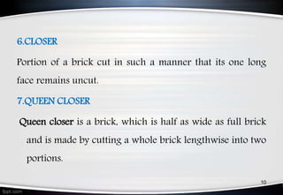 6.CLOSER
Portion of a brick cut in such a manner that its one long
face remains uncut.
7.QUEEN CLOSER
Queen closer is a brick, which is half as wide as full brick
and is made by cutting a whole brick lengthwise into two
portions.
10
 