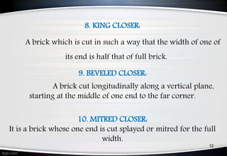 8. KING CLOSER:
A brick which is cut in such a way that the width of one of
its end is half that of full brick.
9. BEVELED CLOSER:
A brick cut longitudinally along a vertical plane,
starting at the middle of one end to the far corner.
10. MITRED CLOSER:
It is a brick whose one end is cut splayed or mitred for the full
width.
12
 