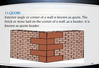 11.QUOIN
Exterior angle or corner of a wall is known as quoin. The
brick or stone laid on the corner of a wall ,as a header, it is
known as quoin header.
14
 
