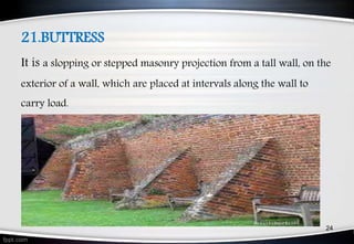 21.BUTTRESS
It is a slopping or stepped masonry projection from a tall wall, on the
exterior of a wall, which are placed at intervals along the wall to
carry load.
24
 