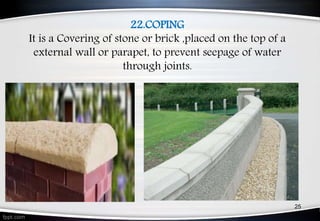 22.COPING
It is a Covering of stone or brick ,placed on the top of a
external wall or parapet, to prevent seepage of water
through joints.
25
 