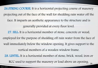 29
26.STRING COURSE: It is a horizontal projecting course of masonry
projecting out of the face of the wall for shedding rain water off the
face. It imparts an aesthetic appearance to the structure and is
generally provided at every floor level.
27. SILL: It is a horizontal member of stone, concrete or wood,
employed for the purpose of shedding off rain water from the face of
wall immediately below the window opening. It gives support to the
vertical members of a wooden window frame.
28. LINTEL: It is a horizontal member of stone, brick, wood, iron or
RCC used to support the masonry or load above an opening.
 