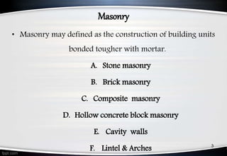 Masonry
• Masonry may defined as the construction of building units
bonded tougher with mortar.
A. Stone masonry
B. Brick masonry
C. Composite masonry
D. Hollow concrete block masonry
E. Cavity walls
F. Lintel & Arches 3
 
