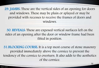 29. JAMBS: These are the vertical sides of an opening for doors
and windows. These may be plain or splayed or may be
provided with recesses to receive the frames of doors and
windows.
30. REVEALS: These are exposed vertical surfaces left on the
sides of an opening after the door or window frame had been
fitted in position.
31.BLOCKING COURSE: It is a top most course of stone masonry
provided immediately above the cornice to prevent the
tendency of the cornice to overturn. It also adds to the aesthetics
of the cornice.
32
 