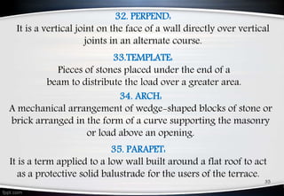 32. PERPEND:
It is a vertical joint on the face of a wall directly over vertical
joints in an alternate course.
34. ARCH:
A mechanical arrangement of wedge-shaped blocks of stone or
brick arranged in the form of a curve supporting the masonry
or load above an opening.
35. PARAPET:
It is a term applied to a low wall built around a flat roof to act
as a protective solid balustrade for the users of the terrace.
35
33.TEMPLATE:
Pieces of stones placed under the end of a
beam to distribute the load over a greater area.
 