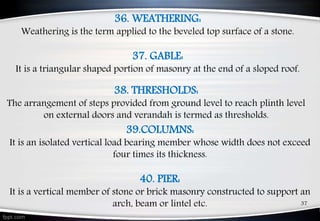 37
36. WEATHERING:
Weathering is the term applied to the beveled top surface of a stone.
37. GABLE:
It is a triangular shaped portion of masonry at the end of a sloped roof.
39.COLUMNS:
It is an isolated vertical load bearing member whose width does not exceed
four times its thickness.
40. PIER:
It is a vertical member of stone or brick masonry constructed to support an
arch, beam or lintel etc.
38. THRESHOLDS:
The arrangement of steps provided from ground level to reach plinth level
on external doors and verandah is termed as thresholds.
 