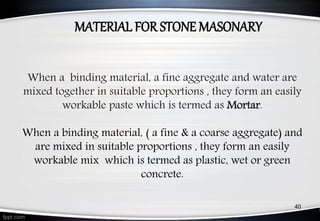 When a binding material, a fine aggregate and water are
mixed together in suitable proportions , they form an easily
workable paste which is termed as Mortar.
When a binding material, ( a fine & a coarse aggregate) and
are mixed in suitable proportions , they form an easily
workable mix which is termed as plastic, wet or green
concrete.
MATERIAL FOR STONE MASONARY
40
 