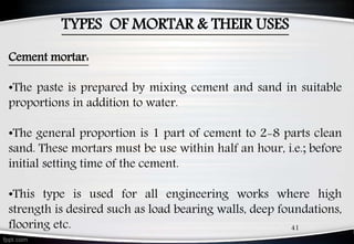 TYPES OF MORTAR & THEIR USES
Cement mortar:
•The paste is prepared by mixing cement and sand in suitable
proportions in addition to water.
•The general proportion is 1 part of cement to 2-8 parts clean
sand. These mortars must be use within half an hour, i.e.; before
initial setting time of the cement.
•This type is used for all engineering works where high
strength is desired such as load bearing walls, deep foundations,
flooring etc. 41
 