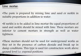 Lime mortar:
•The paste is prepared by mixing lime and sand or surkhi in
suitable proportions in addition to water.
•If surkhi is to be added in lime mortar the equal proportions of
sand and surkhi should be mixed with lime. These mortars are
inferior to cement mortars in strength as well as water
tightness.
•These mortars should not be used for underground works as
they set in the presence of carbon dioxide and break up in
damp conditions. This type is used for construction work above
ground level i.e. exposed positions. 42
 