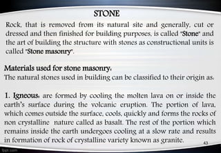 Materials used for stone masonry:
The natural stones used in building can be classified to their origin as:
1. Igneous: are formed by cooling the molten lava on or inside the
earth’s surface during the volcanic eruption. The portion of lava,
which comes outside the surface, cools, quickly and forms the rocks of
non crystalline nature called as basalt. The rest of the portion which
remains inside the earth undergoes cooling at a slow rate and results
in formation of rock of crystalline variety known as granite.
Rock, that is removed from its natural site and generally, cut or
dressed and then finished for building purposes, is called "Stone" and
the art of building the structure with stones as constructional units is
called "Stone masonry".
43
STONE
 