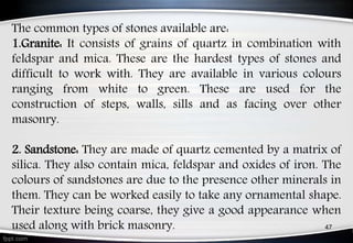 The common types of stones available are:
1.Granite: It consists of grains of quartz in combination with
feldspar and mica. These are the hardest types of stones and
difficult to work with. They are available in various colours
ranging from white to green. These are used for the
construction of steps, walls, sills and as facing over other
masonry.
2. Sandstone: They are made of quartz cemented by a matrix of
silica. They also contain mica, feldspar and oxides of iron. The
colours of sandstones are due to the presence other minerals in
them. They can be worked easily to take any ornamental shape.
Their texture being coarse, they give a good appearance when
used along with brick masonry. 47
 
