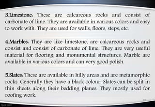 48
3.Limestone: These are calcareous rocks and consist of
carbonate of lime. They are available in various colors and easy
to work with. They are used for walls, floors, steps, etc.
4.Marbles: They are like limestone, are calcareous rocks and
consist and consist of carbonate of lime. They are very useful
material for flooring and monumental structures. Marble are
available in various colors and can very good polish.
5.Slates: These are available in hilly areas and are metamorphic
rocks. Generally they have a black colour. Slates can be split in
thin sheets along their bedding planes. They mostly used for
roofing work.
 