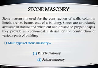STONE MASONRY
49
 Main types of stone masonry:-
(1) Rubble masonry
(2) Ashlar masonry
Stone masonry is used for the construction of walls, columns,
lintels, arches, beams, etc., of a building. Stones are abundantly
available in nature and when cut and dressed to proper shapes,
they provide an economical material for the construction of
various parts of building.
 